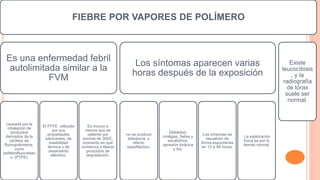 FIEBRE POR VAPORES DE POLÍMERO
Es una enfermedad febril
autolimitada similar a la
FVM
causada por la
inhalación de
productos
derivados de la
pirólisis de
fluoropolímeros,
como
politetrafluoroetan
o. (PTFE).
El PTFE utilizado
por sus
propiedades
lubricantes, de
estabilidad
térmica y de
aislamiento
eléctrico.
Es inocuo a
menos que se
caliente por
encima de 300C,
momento en que
comienza a liberar
productos de
degradación.
Los síntomas aparecen varias
horas después de la exposición
no se produce
tolerancia, o
efecto
taquifiláctico.
Debilidad,
mialgias, fiebre y
escalofríos,
opresión torácica
y tos.
Los síntomas se
resuelven de
forma espontánea
en 12 a 48 horas.
La exploración
física es por lo
demás normal.
Existe
leucocitosis
, y la
radiografía
de tórax
suele ser
normal.
 