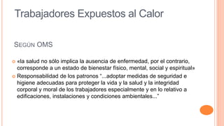 SEGÚN OMS
 «la salud no sólo implica la ausencia de enfermedad, por el contrario,
corresponde a un estado de bienestar físico, mental, social y espiritual»
 Responsabilidad de los patronos “...adoptar medidas de seguridad e
higiene adecuadas para proteger la vida y la salud y la integridad
corporal y moral de los trabajadores especialmente y en lo relativo a
edificaciones, instalaciones y condiciones ambientales...”
Trabajadores Expuestos al Calor
 