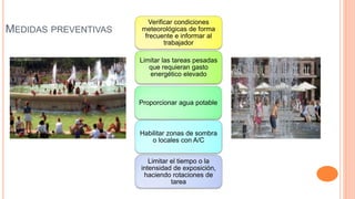 Verificar condiciones
meteorológicas de forma
frecuente e informar al
trabajador
Limitar las tareas pesadas
que requieran gasto
energético elevado
Proporcionar agua potable
Habilitar zonas de sombra
o locales con A/C
Limitar el tiempo o la
intensidad de exposición,
haciendo rotaciones de
tarea
MEDIDAS PREVENTIVAS
 