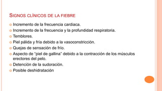 SIGNOS CLÍNICOS DE LA FIEBRE
 Incremento de la frecuencia cardiaca.
 Incremento de la frecuencia y la profundidad respiratoria.
 Temblores.
 Piel pálida y fría debido a la vasoconstricción.
 Quejas de sensación de frío.
 Aspecto de “piel de gallina” debido a la contracción de los músculos
erectores del pelo.
 Detención de la sudoración.
 Posible deshidratación
 
