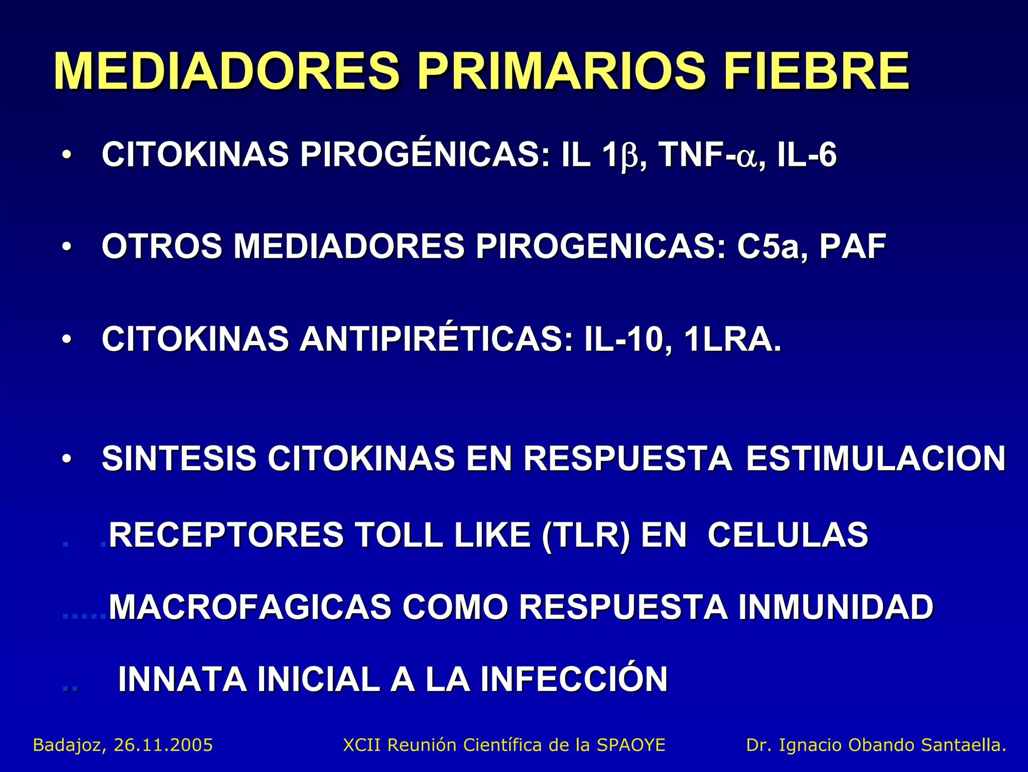MEDIADORES PRIMARIOS FIEBRE
  • CITOKINAS PIROGÉNICAS: IL 1β, TNF-α, IL-6

  • OTROS MEDIADORES PIROGENICAS: C5a, PAF

  • CITOKINAS ANTIPIRÉTICAS: IL-10, 1LRA.


  • SINTESIS CITOKINAS EN RESPUESTA ESTIMULACION

  . .RECEPTORES TOLL LIKE (TLR) EN CELULAS

  .....MACROFAGICAS COMO RESPUESTA INMUNIDAD

  ..    INNATA INICIAL A LA INFECCIÓN
Badajoz, 26.11.2005   XCII Reunión Científica de la SPAOYE   Dr. Ignacio Obando Santaella.
 