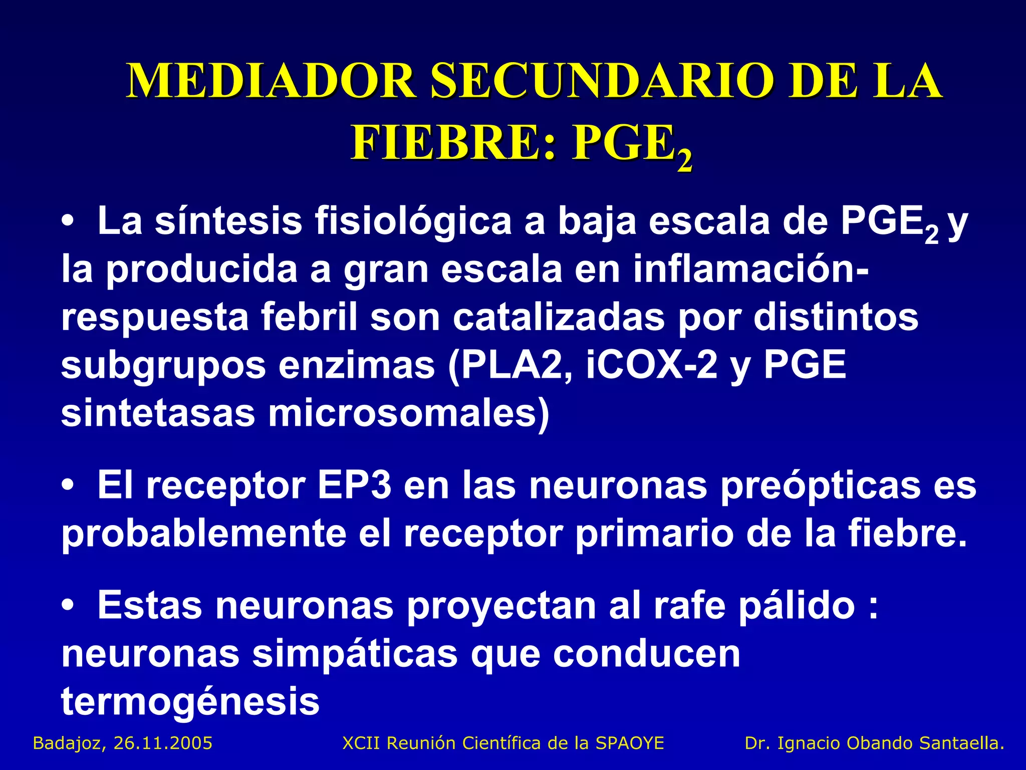 MEDIADOR SECUNDARIO DE LA
               FIEBRE: PGE2
  • La síntesis fisiológica a baja escala de PGE2 y
  la producida a gran escala en inflamación-
  respuesta febril son catalizadas por distintos
  subgrupos enzimas (PLA2, iCOX-2 y PGE
  sintetasas microsomales)
  • El receptor EP3 en las neuronas preópticas es
  probablemente el receptor primario de la fiebre.
  • Estas neuronas proyectan al rafe pálido :
  neuronas simpáticas que conducen
  termogénesis
Badajoz, 26.11.2005   XCII Reunión Científica de la SPAOYE   Dr. Ignacio Obando Santaella.
 