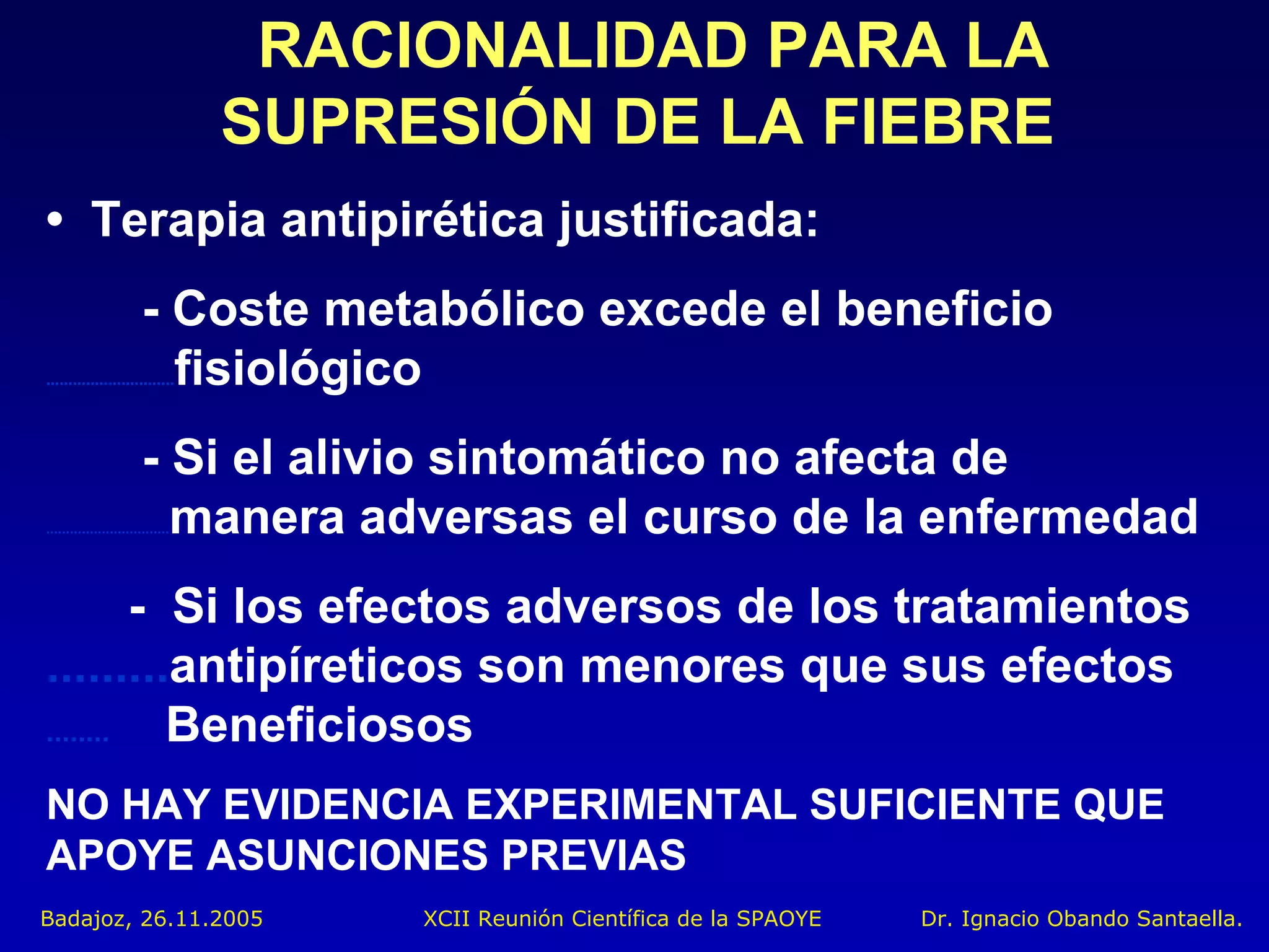 RACIONALIDAD PARA LA
                                  SUPRESIÓN DE LA FIEBRE
• Terapia antipirética justificada:
                        - Coste metabólico excede el beneficio
                          fisiológico
.............................




                        - Si el alivio sintomático no afecta de
                          manera adversas el curso de la enfermedad
...............................




         - Si los efectos adversos de los tratamientos
.........antipíreticos son menores que sus efectos
........   Beneficiosos
NO HAY EVIDENCIA EXPERIMENTAL SUFICIENTE QUE
APOYE ASUNCIONES PREVIAS
Badajoz, 26.11.2005                    XCII Reunión Científica de la SPAOYE   Dr. Ignacio Obando Santaella.
 