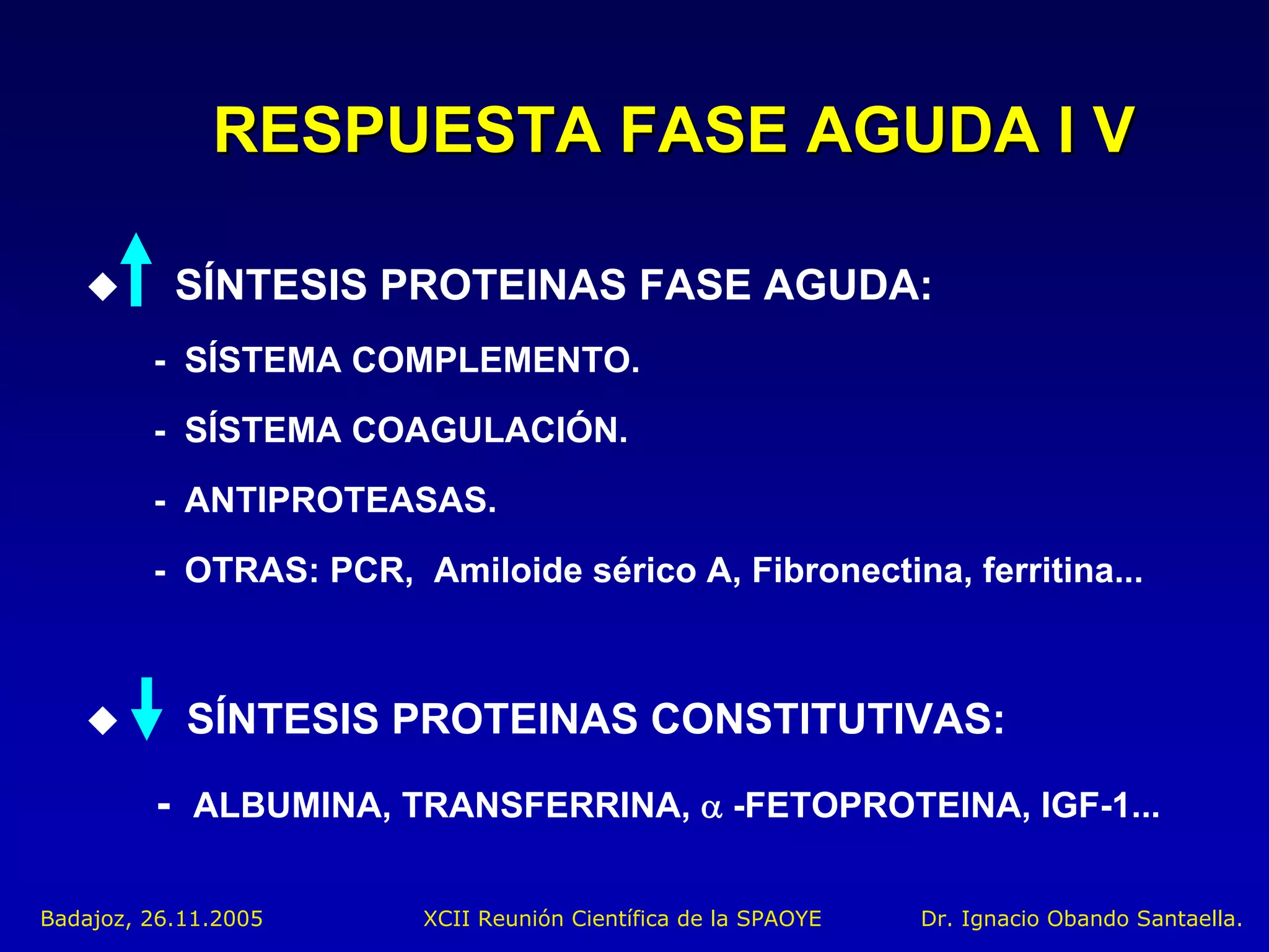 RESPUESTA FASE AGUDA I V

           SÍNTESIS PROTEINAS FASE AGUDA:
         - SÍSTEMA COMPLEMENTO.
         - SÍSTEMA COAGULACIÓN.
         - ANTIPROTEASAS.
         - OTRAS: PCR, Amiloide sérico A, Fibronectina, ferritina...



            SÍNTESIS PROTEINAS CONSTITUTIVAS:
         - ALBUMINA, TRANSFERRINA, α -FETOPROTEINA, IGF-1...

Badajoz, 26.11.2005      XCII Reunión Científica de la SPAOYE   Dr. Ignacio Obando Santaella.
 