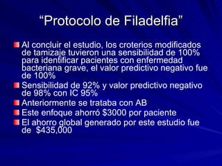 “ Protocolo de Filadelfia” Al concluir el estudio, los croterios modificados de tamizaje tuvieron una sensibilidad de 100% para identificar pacientes con enfermedad bacteriana grave, el valor predictivo negativo fue de 100%  Sensibilidad de 92% y valor predictivo negativo de 98% con IC 95% Anteriormente se trataba con AB Este enfoque ahorró $3000 por paciente El ahorro global generado por este estudio fue de  $435,000 