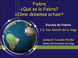 Fiebre
  ¿Qué es la fiebre?
¿Cómo debemos actuar?

              Escuela de Padres
          C.S. San Martín de la Vega

            Joaquín Casado Pardo
           Pediatra EAP San Martin de la Vega
 