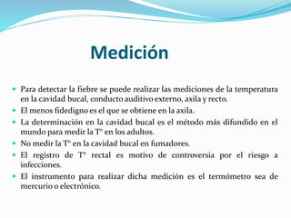 Medición 
 Para detectar la fiebre se puede realizar las mediciones de la temperatura 
en la cavidad bucal, conducto auditivo externo, axila y recto. 
 El menos fidedigno es el que se obtiene en la axila. 
 La determinación en la cavidad bucal es el método más difundido en el 
mundo para medir la T° en los adultos. 
 No medir la T° en la cavidad bucal en fumadores. 
 El registro de T° rectal es motivo de controversia por el riesgo a 
infecciones. 
 El instrumento para realizar dicha medición es el termómetro sea de 
mercurio o electrónico. 
 