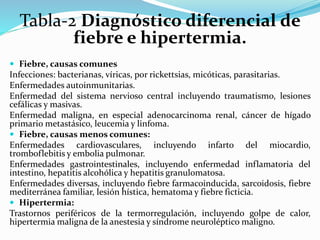 Tabla-2 Diagnóstico diferencial de 
fiebre e hipertermia. 
 Fiebre, causas comunes 
Infecciones: bacterianas, víricas, por rickettsias, micóticas, parasitarias. 
Enfermedades autoinmunitarias. 
Enfermedad del sistema nervioso central incluyendo traumatismo, lesiones 
cefálicas y masivas. 
Enfermedad maligna, en especial adenocarcinoma renal, cáncer de hígado 
primario metastásico, leucemia y linfoma. 
 Fiebre, causas menos comunes: 
Enfermedades cardiovasculares, incluyendo infarto del miocardio, 
tromboflebitis y embolia pulmonar. 
Enfermedades gastrointestinales, incluyendo enfermedad inflamatoria del 
intestino, hepatitis alcohólica y hepatitis granulomatosa. 
Enfermedades diversas, incluyendo fiebre farmacoinducida, sarcoidosis, fiebre 
mediterránea familiar, lesión hística, hematoma y fiebre ficticia. 
 Hipertermia: 
Trastornos periféricos de la termorregulación, incluyendo golpe de calor, 
hipertermia maligna de la anestesia y síndrome neuroléptico maligno. 
 