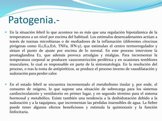 Patogenia.- 
 En la situación febril lo que acontece no es más que una regulación hipotalámica de la 
temperatura a un nivel por encima del habitual. Los estímulos desencadenantes actúan a 
través de toxinas microbianas o de mediadores de la inflamación (diferentes citocinas 
pirógenas como IL1,IL2,IL6, TNFα, IFN-γ), que estimulan el centro termorregulador y 
sitúan el punto de ajuste por encima de lo normal. En este proceso interviene la 
prostaglandina E2, que además provoca artralgias y mialgias. Para incrementar la 
temperatura corporal se producen vasoconstricción periférica y en ocasiones temblores 
musculares, lo cual es responsable en parte de la sintomatología. En la resolución del 
proceso, o tras la toma de antipiréticos, se produce el proceso inverso de vasodilatación y 
sudoración para perder calor. 
 En el estado febril se encuentra incrementado el metabolismo tisular y, por ende, el 
consumo de oxígeno, lo que supone una situación de sobrecarga para los sistemas 
cardiocirculatorio y ventilatorio en primer lugar, y en segundo término para el sistema 
hormonal y metabólico. Existe también una tendencia a la deshidratación debido a la 
sudoración y a la taquipnea, que incrementan las pérdidas insensibles de agua. La fiebre 
puede tener algunos efectos beneficiosos y estimula la quimiotaxis y la función 
linfocitaria. 
 