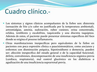Cuadro clínico.- 
 Los síntomas y signos clásicos acompañantes de la fiebre son: distermia 
(sensación de frío y/o calor no justificada por la temperatura ambiental), 
artromialgias, astenia, sudoración, rubor cutáneo, orina concentrada, 
cefalea, temblores y escalofríos, taquicardia y una discreta taquipnea. 
Además de estos, el paciente puede presentar síntomas específicos del foco 
donde se origina el proceso inflamatorio. 
 Otras manifestaciones inespecíficas pero equivalentes de la fiebre en 
pacientes con poca expresión clínica o paucisintomáticos, como ancianos y 
enfermos con disminución psíquica, hipotiroidismo o demencia, pueden 
ser: afección inespecífica del estado general o de la capacidad funcional, 
delirio, convulsiones, descompensación de una insuficiencia orgánica previa 
(cardíaca, respiratoria), mal control glucémico en los diabéticos o 
agudización de una insuficiencia suprarrenal previa. 
 