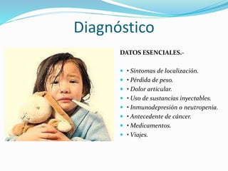 Diagnóstico 
DATOS ESENCIALES.- 
 • Síntomas de localización. 
 • Pérdida de peso. 
 • Dolor articular. 
 • Uso de sustancias inyectables. 
 • Inmunodepresión o neutropenia. 
 • Antecedente de cáncer. 
 • Medicamentos. 
 • Viajes. 
 