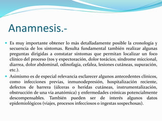 Anamnesis.- 
 Es muy importante obtener lo más detalladamente posible la cronología y 
secuencia de los síntomas. Resulta fundamental también realizar algunas 
preguntas dirigidas a constatar síntomas que permitan localizar un foco 
clínico del proceso (tos y expectoración, dolor torácico, síndrome miccional, 
diarrea, dolor abdominal, odinofagia, cefalea, lesiones cutáneas, supuración, 
etc.). 
 Asimismo es de especial relevancia esclarecer algunos antecedentes clínicos, 
como infecciones previas, inmunodepresión, hospitalización reciente, 
defectos de barrera (úlceras o heridas cutáneas, instrumentalización, 
obstrucción de una vía anatómica) y enfermedades crónicas potencialmente 
descompensables. También pueden ser de interés algunos datos 
epidemiológicos (viajes, procesos infecciosos o ingestas sospechosas). 
 
