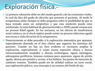 Exploración física.- 
 La primera valoración debe ser del estado general y de las constantes vitales, 
lo cual da idea del grado de afección que presenta el paciente. Al medir la 
temperatura axilar siempre se debe preguntar sobre la posibilidad de que se 
haya tomado antes un antipirético y que esta medición pueda estar 
artefactada, la toma habitual de glucocorticoides o AINEs puede enmascarar 
un proceso febril agudo. En los ancianos, en los afectos de insuficiencia 
renal crónica y en el shock séptico puede existir un proceso infeccioso agudo 
con escasa o nula elevación de la temperatura. 
 Posteriormente se debe proceder a la exploración sistemática por aparatos, 
especialmente detenida en el foco clínico que sugieren los síntomas del 
paciente. Cuando no hay un foco evidente es necesario ampliar la 
exploración, especialmente si existe escasa expresión clínica y buscar 
intencionadamente exudados o úlceras orofaríngeas, signos meníngeos, 
adenopatías periféricas, lesiones cutáneas poco aparentes, signos de artritis 
aguda, úlceras por presión y revisar, si los hubiere, los puntos de inserción de 
catéteres venosos. También puede ser de utilidad realizar un tacto rectal, 
una exploración pélvica, una otoscopia o un examen del fondo de ojo. 
 