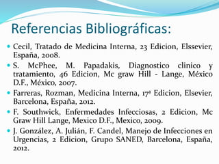 Referencias Bibliográficas: 
 Cecil, Tratado de Medicina Interna, 23 Edicion, Elssevier, 
España, 2008. 
 S. McPhee, M. Papadakis, Diagnostico clinico y 
tratamiento, 46 Edicion, Mc graw Hill - Lange, México 
D.F., México, 2007. 
 Farreras, Rozman, Medicina Interna, 17ª Edicion, Elsevier, 
Barcelona, España, 2012. 
 F. Southwick, Enfermedades Infecciosas, 2 Edicion, Mc 
Graw Hill Lange, Mexico D.F., Mexico, 2009. 
 J. González, A. Julián, F. Candel, Manejo de Infecciones en 
Urgencias, 2 Edicion, Grupo SANED, Barcelona, España, 
2012. 
 