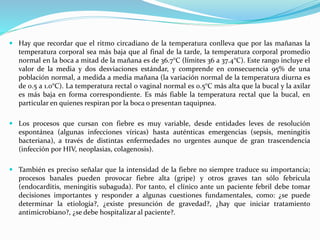  Hay que recordar que el ritmo circadiano de la temperatura conlleva que por las mañanas la 
temperatura corporal sea más baja que al final de la tarde, la temperatura corporal promedio 
normal en la boca a mitad de la mañana es de 36.7°C (límites 36 a 37.4°C). Este rango incluye el 
valor de la media y dos desviaciones estándar, y comprende en consecuencia 95% de una 
población normal, a medida a media mañana (la variación normal de la temperatura diurna es 
de 0.5 a 1.0°C). La temperatura rectal o vaginal normal es 0.5°C más alta que la bucal y la axilar 
es más baja en forma correspondiente. Es más fiable la temperatura rectal que la bucal, en 
particular en quienes respiran por la boca o presentan taquipnea. 
 Los procesos que cursan con fiebre es muy variable, desde entidades leves de resolución 
espontánea (algunas infecciones víricas) hasta auténticas emergencias (sepsis, meningitis 
bacteriana), a través de distintas enfermedades no urgentes aunque de gran trascendencia 
(infección por HIV, neoplasias, colagenosis). 
 También es preciso señalar que la intensidad de la fiebre no siempre traduce su importancia; 
procesos banales pueden provocar fiebre alta (gripe) y otros graves tan sólo febrícula 
(endocarditis, meningitis subaguda). Por tanto, el clínico ante un paciente febril debe tomar 
decisiones importantes y responder a algunas cuestiones fundamentales, como: ¿se puede 
determinar la etiología?, ¿existe presunción de gravedad?, ¿hay que iniciar tratamiento 
antimicrobiano?, ¿se debe hospitalizar al paciente?. 
 