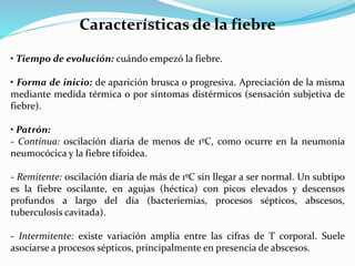Características de la fiebre 
• Tiempo de evolución: cuándo empezó la fiebre. 
• Forma de inicio: de aparición brusca o progresiva. Apreciación de la misma 
mediante medida térmica o por síntomas distérmicos (sensación subjetiva de 
fiebre). 
• Patrón: 
- Contínua: oscilación diaria de menos de 1ºC, como ocurre en la neumonía 
neumocócica y la fiebre tifoidea. 
- Remitente: oscilación diaria de más de 1ºC sin llegar a ser normal. Un subtipo 
es la fiebre oscilante, en agujas (héctica) con picos elevados y descensos 
profundos a largo del día (bacteriemias, procesos sépticos, abscesos, 
tuberculosis cavitada). 
- Intermitente: existe variación amplia entre las cifras de T corporal. Suele 
asociarse a procesos sépticos, principalmente en presencia de abscesos. 
 