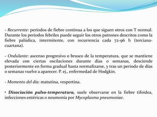 - Recurrente: períodos de fiebre continua a los que siguen otros con T normal. 
Durante los periodos febriles puede seguir los otros patrones descritos como la 
fiebre palúdica, intermitente, con recurrencia cada 72-96 h (terciana-cuartana). 
- Ondulante: ascenso progresivo o brusco de la temperatura, que se mantiene 
elevada con ciertas oscilaciones durante días o semanas, desciende 
posteriormente en forma gradual hasta normalizarse, y tras un periodo de días 
o semanas vuelve a aparecer. P. ej., enfermedad de Hodgkin. 
- Momento del día: matutina, vespertina. 
• Disociación pulso-temperatura, suele observarse en la fiebre tifoidea, 
infecciones entéricas o neumonía porMycoplasma pneumoniae. 
 