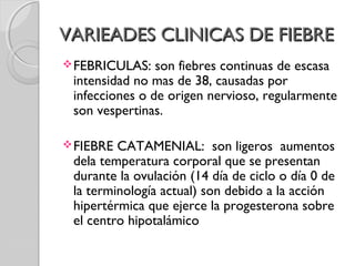 VARIEADES CLINICAS DE FIEBREVARIEADES CLINICAS DE FIEBRE
FEBRICULAS: son fiebres continuas de escasa
intensidad no mas de 38, causadas por
infecciones o de origen nervioso, regularmente
son vespertinas.
FIEBRE CATAMENIAL: son ligeros aumentos
dela temperatura corporal que se presentan
durante la ovulación (14 día de ciclo o día 0 de
la terminología actual) son debido a la acción
hipertérmica que ejerce la progesterona sobre
el centro hipotalámico
 