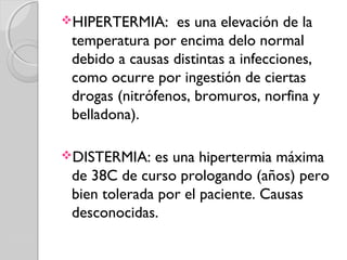 HIPERTERMIA: es una elevación de la
temperatura por encima delo normal
debido a causas distintas a infecciones,
como ocurre por ingestión de ciertas
drogas (nitrófenos, bromuros, norfina y
belladona).
DISTERMIA: es una hipertermia máxima
de 38C de curso prologando (años) pero
bien tolerada por el paciente. Causas
desconocidas.
 
