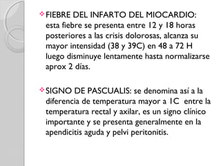 FIEBRE DEL INFARTO DEL MIOCARDIO:
esta fiebre se presenta entre 12 y 18 horas
posteriores a las crisis dolorosas, alcanza su
mayor intensidad (38 y 39C) en 48 a 72 H
luego disminuye lentamente hasta normalizarse
aprox 2 días.
SIGNO DE PASCUALIS: se denomina así a la
diferencia de temperatura mayor a 1C entre la
temperatura rectal y axilar, es un signo clínico
importante y se presenta generalmente en la
apendicitis aguda y pelvi peritonitis.
 