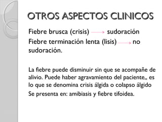 OTROS ASPECTOS CLINICOSOTROS ASPECTOS CLINICOS
Fiebre brusca (crisis) sudoración
Fiebre terminación lenta (lisis) no
sudoración.
La fiebre puede disminuir sin que se acompañe de
alivio. Puede haber agravamiento del paciente,, es
lo que se denomina crisis álgida o colapso álgido
Se presenta en: amibiasis y fiebre tifoidea.
 
