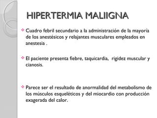 HIPERTERMIA MALIIGNAHIPERTERMIA MALIIGNA
 Cuadro febril secundario a la administración de la mayoría
de los anestésicos y relajantes musculares empleados en
anestesia .
 El paciente presenta fiebre, taquicardia, rigidez muscular y
cianosis.
 Parece ser el resultado de anormalidad del metabolismo de
los músculos esqueléticos y del miocardio con producción
exagerada del calor.
 
