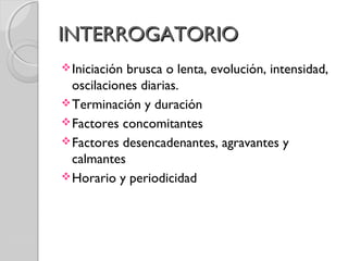INTERROGATORIOINTERROGATORIO
Iniciación brusca o lenta, evolución, intensidad,
oscilaciones diarias.
Terminación y duración
Factores concomitantes
Factores desencadenantes, agravantes y
calmantes
Horario y periodicidad
 