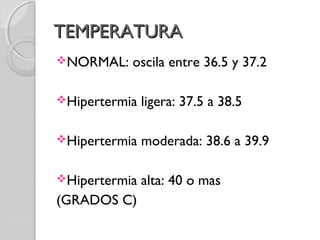 TEMPERATURATEMPERATURA
NORMAL: oscila entre 36.5 y 37.2
Hipertermia ligera: 37.5 a 38.5
Hipertermia moderada: 38.6 a 39.9
Hipertermia alta: 40 o mas
(GRADOS C)
 
