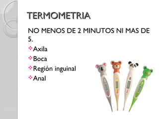 TERMOMETRIATERMOMETRIA
NO MENOS DE 2 MINUTOS NI MAS DE
5.
Axila
Boca
Región inguinal
Anal
 