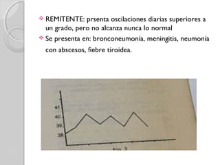  REMITENTE: prsenta oscilaciones diarias superiores a
un grado, pero no alcanza nunca lo normal
 Se presenta en: bronconeumonía, meningitis, neumonía
con abscesos, fiebre tiroidea.
 