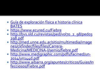  Guía de exploración física e historia clínica
BATES
 https://www.ecured.cu/Fiebre
 http://bvs.sld.cu/revistas/ped/vol70_2_98/ped03
298.pdf
 http://med.unne.edu.ar/sitio/multimedia/image
nes/ckfinder/files/files/Carrera-
Medicina/MEDICINA-I/semio/fiebre.pdf
 http://www.medigraphic.com/pdfs/facmed/un-
2014/un144d.pdf
 http://www.aibarra.org/apuntes/criticos/Guias/In
fecciosos/Fiebre.pdf
 