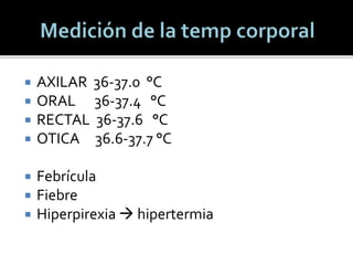  AXILAR 36-37.0 °C
 ORAL 36-37.4 °C
 RECTAL 36-37.6 °C
 OTICA 36.6-37.7 °C
 Febrícula
 Fiebre
 Hiperpirexia  hipertermia
 