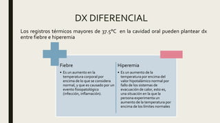 DX DIFERENCIAL
Fiebre
• Es un aumento en la
temperatura corporal por
encima de lo que se considera
normal, y que es causado por un
evento fisiopatológico
(infección, inflamación).
Hiperemia
• Es un aumento de la
temperatura por encima del
valor hipotalámico normal por
fallo de los sistemas de
evacuación de calor, esto es,
una situación en la que la
persona experimenta un
aumento de la temperatura por
encima de los límites normales
Los registros térmicos mayores de 37.5°C en la cavidad oral pueden plantear dx
entre fiebre e hiperemia
 