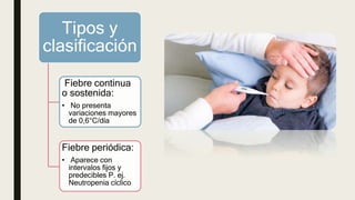 Tipos y
clasificación
Fiebre continua
o sostenida:
• No presenta
variaciones mayores
de 0,6°C/día
Fiebre periódica:
• Aparece con
intervalos fijos y
predecibles P. ej.
Neutropenia cíclico
 
