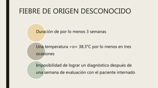 FIEBRE DE ORIGEN DESCONOCIDO
Duración de por lo menos 3 semanas
Una temperatura >o= 38.3°C por lo menos en tres
ocasiones
Imposibilidad de lograr un diagnóstico después de
una semana de evaluación con el paciente internado
 