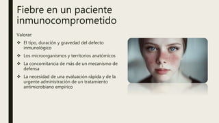 Fiebre en un paciente
inmunocomprometido
Valorar:
 El tipo, duración y gravedad del defecto
inmunológico
 Los microorganismos y territorios anatómicos
 La concomitancia de más de un mecanismo de
defensa
 La necesidad de una evaluación rápida y de la
urgente administración de un tratamiento
antimicrobiano empírico
 