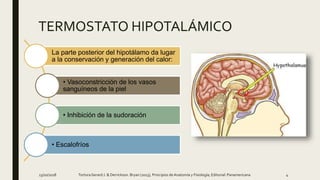 13/10/2018 4TortoraGerard J. & Derrickson. Bryan (2013), Principios deAnatomía y Fisiología; Editorial: Panamericana
La parte posterior del hipotálamo da lugar
a la conservación y generación del calor:
• Vasoconstricción de los vasos
sanguíneos de la piel
• Inhibición de la sudoración
• Escalofríos
TERMOSTATO HIPOTALÁMICO
 