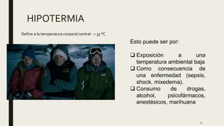 9
HIPOTERMIA
Define a la temperatura corporal central: < 35 °C
Esto puede ser por:
 Exposición a una
temperatura ambiental baja
 Como consecuencia de
una enfermedad (sepsis,
shock, mixedema).
 Consumo de drogas,
alcohol, psicofármacos,
anestésicos, marihuana
 