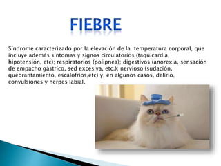 Síndrome caracterizado por la elevación de la temperatura corporal, que
incluye además síntomas y signos circulatorios (taquicardia,
hipotensión, etc); respiratorios (polipnea); digestivos (anorexia, sensación
de empacho gástrico, sed excesiva, etc.); nervioso (sudación,
quebrantamiento, escalofríos,etc) y, en algunos casos, delirio,
convulsiones y herpes labial.