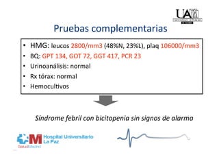 Pruebas complementarias 
•  HMG: leucos 2800/mm3 (48%N, 23%L), plaq 106000/mm3 
•    BQ: GPT 134, GOT 72, GGT 417, PCR 23 
•    Urinoanálisis: normal 
•    Rx tórax: normal 
•    Hemocul]vos 



      Síndrome febril con bicitopenia sin signos de alarma 
 