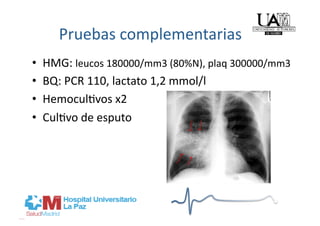 Pruebas complementarias 
•    HMG: leucos 180000/mm3 (80%N), plaq 300000/mm3 
•    BQ: PCR 110, lactato 1,2 mmol/l 
•    Hemocul]vos x2 
•    Cul]vo de esputo 
 