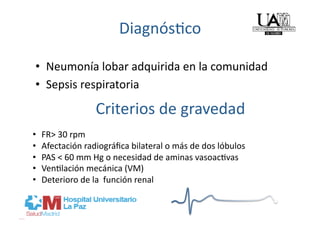 Diagnós]co 

 •  Neumonía lobar adquirida en la comunidad 
 •  Sepsis respiratoria 

                   Criterios de gravedad 
•    FR> 30 rpm 
•    Afectación radiográﬁca bilateral o más de dos lóbulos  
•    PAS < 60 mm Hg o necesidad de aminas vasoac]vas  
•    Ven]lación mecánica (VM)  
•    Deterioro de la  función renal 
 