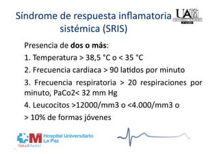 Síndrome de respuesta inﬂamatoria 
         sistémica (SRIS) 
 Presencia de dos o más: 
 1. Temperatura > 38,5 °C o < 35 °C 
 2. Frecuencia cardiaca > 90 la]dos por minuto 
 3.  Frecuencia  respiratoria  >  20  respiraciones  por 
 minuto, PaCo2< 32 mm Hg   
 4. Leucocitos >12000/mm3 o <4.000/mm3 o  
 > 10% de formas jóvenes 
 