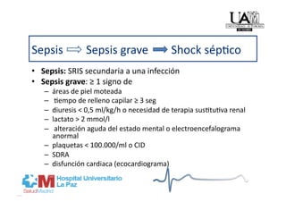 Sepsis        Sepsis grave        Shock sép]co 
•  Sepsis: SRIS secundaria a una infección 
•  Sepsis grave: ≥ 1 signo de  
   –  áreas de piel moteada 
   –   ]empo de relleno capilar ≥ 3 seg 
   –  diuresis < 0,5 ml/kg/h o necesidad de terapia sus]tu]va renal 
   –  lactato > 2 mmol/l 
   –   alteración aguda del estado mental o electroencefalograma 
      anormal 
   –  plaquetas < 100.000/ml o CID 
   –  SDRA 
   –  disfunción cardiaca (ecocardiograma) 
 