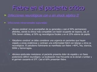 Fiebre en el paciente crítico Infecciones neurológicas con o sin shock séptico II Infecciones intracraneales supuradas: Abceso cerebral:  no se acompañan de sx generales y casi el 50% permanecen afebriles, siendo la clínica más compatible con lesión ocupante de espacio, así, el 70% tienen cefalea, el 50% sg neurológicos focales y en el 25% edema de papila. Paludismo cerebral:  se debe considerar una urgencia en pacientes que hayan viajado a zonas endémicas y contraen una enfermedad febril con letargo u otros sx neurológicos. El paludismo fulminante se manifiesta con fiebre >40ºC, hta, ictericia, SDRA y hemorragias. Abcesos epidurales medulares:  el paciente presenta dolor de espalda y en fases posteriores déficit neurológico. La localización mas frecuente es la dorsal o lumbar y el germen causante el STF. Casi el 60% presentan fiebre 