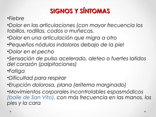 SIGNOS Y SÍNTOMASSIGNOS Y SÍNTOMAS
•Fiebre
•Dolor en las articulaciones (con mayor frecuencia los
tobillos, rodillas, codos o muñecas.
•Dolor en una articulación que migra a otro
•Pequeños nódulos indoloros debajo de la piel
•Dolor en el pecho
•Sensación de pulso acelerado, aleteo o fuertes latidos
del corazón (palpitaciones)
•Fatiga
•Dificultad para respirar
•Erupción dolorosa, plana (eritema marginado)
•Movimientos corporales incontrolables espasmódicos
(baile de San Vito), con más frecuencia en las manos, los
pies y la cara
 