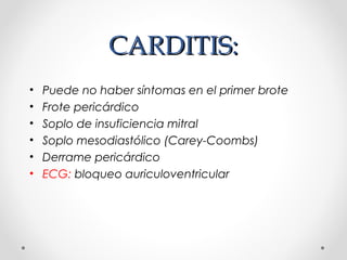 CARDITIS:CARDITIS:
• Puede no haber síntomas en el primer brote
• Frote pericárdico
• Soplo de insuficiencia mitral
• Soplo mesodiastólico (Carey-Coombs)
• Derrame pericárdico
• ECG: bloqueo auriculoventricular
 