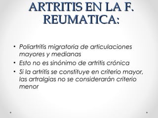 ARTRITIS EN LA F.ARTRITIS EN LA F.
REUMATICA:REUMATICA:
• Poliartritis migratoria de articulaciones
mayores y medianas
• Esto no es sinónimo de artritis crónica
• Si la artritis se constituye en criterio mayor,
las artralgias no se considerarán criterio
menor
 
