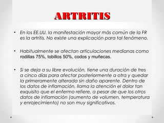 ARTRITISARTRITIS
• En los EE.UU. la manifestación mayor más común de la FR
es la artritis. No existe una explicación para tal fenómeno.
• Habitualmente se afectan articulaciones medianas como
rodillas 75%, tobillos 50%, codos y muñecas.
• Si se deja a su libre evolución, tiene una duración de tres
a cinco días para afectar posteriormente a otra y quedar
la primeramente alterada sin daño aparente. Dentro de
los datos de inflamación, llama la atención el dolor tan
exquisito que el enfermo refiere, a pesar de que los otros
datos de inflamación (aumento de volumen, temperatura
y enrojecimiento) no son muy significativos.
 