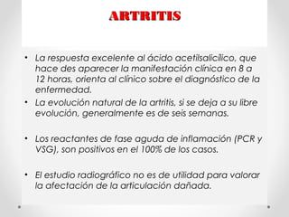 ARTRITISARTRITIS
• La respuesta excelente al ácido acetilsalicílico, que
hace des aparecer la manifestación clínica en 8 a
12 horas, orienta al clínico sobre el diagnóstico de la
enfermedad.
• La evolución natural de la artritis, si se deja a su libre
evolución, generalmente es de seis semanas.
• Los reactantes de fase aguda de inflamación (PCR y
VSG), son positivos en el 100% de los casos.
• El estudio radiográfico no es de utilidad para valorar
la afectación de la articulación dañada.
 